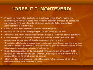 ““ORFEU” C. MONTEVERDIORFEU” C. MONTEVERDI
 Orfeu és un personatge molt antic de la mitologia grega. Era “el cantor” per
excel·lència, el músic i el poeta. Amb les seves melodies encisava els éssers vius i
era capaç de commoure fins i tot els éssers inanimats. Orfeu interpretava
admirablement la lira i la cítara.
 Orfeu i la seva dona estimada, Eurídice vivien feliçment.
 Eurídice, un dia, va ser mossegada per una serp verinosa i va morir.
 Aleshores, ella va ser traslladada al regne d’Hades, a l’Inframón, el món dels morts.
 Orfeu, desesperat, va suplicar a Hades que retornés la vida a Eurídice. Orfeu
aconsegueix persuadir-lo gràcies als seus cants i al so de la lira.
 Orfeu baixa a l’Inframón a buscar la seva estimada, però Hades, que s’ha enamorat
d’Eurídice, imposa una condició: Orfeu no es podrà girar mai a mirar Eurídice mentre
tots dos vagin abandonant el reialme dels morts.
 Quan el viatge de retorn arriba quasi a la fi, Orfeu és envaït per un gran dubte:
Eurídice, és realment darrera d’ell? De cop, Orfeu es gira, mira Eurídice i s’hi vol
acostar. Orfeu no ha pogut resistir de girar-se.
 Aleshores, Hades, implacable i inflexible castiga Orfeu a retornar al món dels
humans sense la seva estimada Eurídice.
 