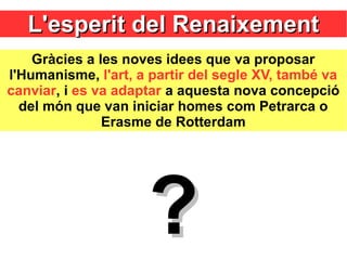 L'esperit del RenaixementL'esperit del Renaixement
Gràcies a les noves idees que va proposar
l'Humanisme, l'art, a partir del segle XV, també va
canviar, i es va adaptar a aquesta nova concepció
del món que van iniciar homes com Petrarca o
Erasme de Rotterdam
??
 