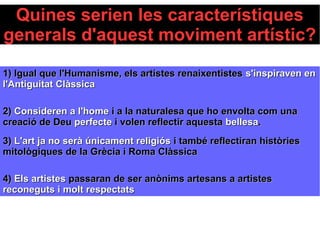 Quines serien les característiques
generals d'aquest moviment artístic?
1) Igual que l'Humanisme, els artistes renaixentistes1) Igual que l'Humanisme, els artistes renaixentistes s'inspiraven ens'inspiraven en
l'Antiguitat Clàssical'Antiguitat Clàssica
2)2) Consideren a l'homeConsideren a l'home i a la naturalesa que ho envolta com unai a la naturalesa que ho envolta com una
creació de Deucreació de Deu perfecteperfecte i volen reflectir aquestai volen reflectir aquesta bellesabellesa..
3)3) L'art ja no serà únicament religiósL'art ja no serà únicament religiós i també reflectiran històriesi també reflectiran històries
mitològiques de la Grècia i Roma Clàssicamitològiques de la Grècia i Roma Clàssica
4)4) Els artistesEls artistes passaran de ser anònims artesans a artistespassaran de ser anònims artesans a artistes
reconeguts i molt respectatsreconeguts i molt respectats
 