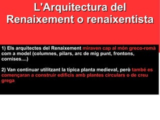 L'Arquitectura delL'Arquitectura del
Renaixement o renaixentistaRenaixement o renaixentista
1) Els arquitectes del Renaixement1) Els arquitectes del Renaixement miraven cap al món greco-romàmiraven cap al món greco-romà
com a model (columnes, pilars, arc de mig punt, frontons,com a model (columnes, pilars, arc de mig punt, frontons,
cornises....)cornises....)
2) Van continuar utilitzant la típica planta medieval, però2) Van continuar utilitzant la típica planta medieval, però també estambé es
començaran a construir edificis amb plantes circulars o de creucomençaran a construir edificis amb plantes circulars o de creu
gregagrega
 