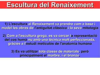 Escultura del RenaixementEscultura del Renaixement
1)1) L'esculturaL'escultura al Renaixement va prendre com a base ial Renaixement va prendre com a base i
model les obres demodel les obres de l'antiguitat clàssical'antiguitat clàssica i la sevai la seva mitologiamitologia
2)2) Com a l'escultura grega, es va cercar lCom a l'escultura grega, es va cercar la representacióa representació
del cos humàdel cos humà nu amb una tècnica molt perfeccionada,nu amb una tècnica molt perfeccionada,
gràcies a l'gràcies a l'estudi meticulós de l'anatomia humanaestudi meticulós de l'anatomia humana
3) Es va utilitzar3) Es va utilitzar tota classe de materialstota classe de materials, però, però
principalment elprincipalment el marbre, i el bronzemarbre, i el bronze,,
 