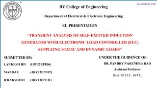 IEEE7th
RV College of
Engineering
Go, change the world
EL PRESENTATION
SUBMITTED BY:
LANKESH HD (1RV22EPE06)
MANOJ C (1RV22EPE07)
R RAKSHITH (1RV22EPE11)
UNDER THE GUIDENCE OF:
DR. PANDRY NARENDRA RAO
Assistant Professor
Dept. Of EEE, RVCE.
RV College of Engineering
Department of Electrical & Electronic Engineering
“TRANSIENT ANALYSIS OF SELF-EXCITED INDUCTION
GENERATOR WITH ELECTRONIC LOAD CONTROLLER (ELC)
SUPPLYING STATIC AND DYNAMIC LOADS”
 