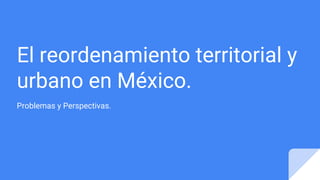 El reordenamiento territorial y
urbano en México.
Problemas y Perspectivas.
 