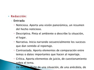 Redacción: Entrada  Noticiosa. Aporta una visión panorámica, un resumen del hecho noticioso. Descriptiva. Pinta el ambiente o describe la situación, el lugar. Narrativa. Inicia narrando secuencialmente los sucesos que dan sentido al reportaje. Contrastada. Aporta elementos de comparación entre temas o datos importantes que hacen al reportaje. Crítica. Aporta elementos de juicio, de cuestionamiento sobre el tema. De detalle. Parte de una situación, de una anécdota, de un detalle o dato que introduce al tema.  