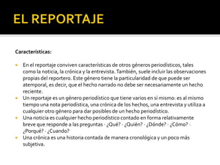 EL REPORTAJEEntrada: Es el principio del reportaje. Tiene que ganar la atención del lector interesarlo por el escrito. Existen diferentes tipos de entrada, a saber:Sumario: es una lista o secuencia de puntos que dan una idea del reportaje.Descriptiva: reseña algún lugar, persona, hechos o situaciones.De contraste: utiliza dos cosas diferentes para señalar algo ha cambiado.Cita: se recurre a lo que dijo exactamente un personaje.