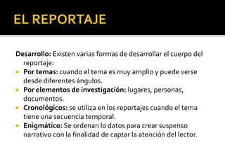EL REPORTAJERemate: El cierre debe ser congruente con el texto. Los diferentes tipos de remate son:Conclusión: El reportero toma la responsabilidad de resumir.Sugerencia: Se aconseja o se propone a los lectores asumir una posición ante lo expuesto.Rotundo: se cierra con una frase de manera definitiva.Moraleja: El reportero cierra con una enseñanza que se desprende del desarrollo.