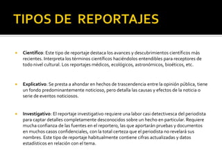 Investigativo: El reportaje investigativo requiere una labor casi detectivesca del periodista para captar detalles completamente desconocidos sobre un hecho en particular. Requiere mucha confianza de las fuentes en el reportero, las que aportarán pruebas y documentos en muchos casos confidenciales, con la total certeza que el periodista no revelará sus nombres. Este tipo de reportaje habitualmente contiene cifras actualizadas y datos estadísticos en relación con el tema.TIPOS DE  REPORTAJESDe interés humano: Es aquél que está centrado en una persona o en una colectividad, dando relevancia a su vida o a un aspecto de su vida.Formal: El reportaje formal es similar a la noticia, el periodista no incluye opiniones personales, tiene un lenguaje un poco más amplio que el de la noticia y tiene secuencias narrativas las cuales tienen un orden cronológico (antes-durante-después).