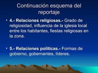 Continuación esquema del
              reportaje
• 4.- Relaciones religiosas.- Grado de
  religiosidad, influencia de la iglesia local
  entre los habitantes, fiestas religiosas en
  la zona.

• 5.- Relaciones políticas.- Formas de
  gobierno, gobernantes, líderes.
 