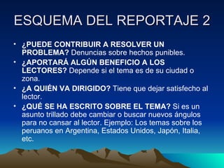 ESQUEMA DEL REPORTAJE 2
• ¿PUEDE CONTRIBUIR A RESOLVER UN
  PROBLEMA? Denuncias sobre hechos punibles.
• ¿APORTARÁ ALGÚN BENEFICIO A LOS
  LECTORES? Depende si el tema es de su ciudad o
  zona.
• ¿A QUIÉN VA DIRIGIDO? Tiene que dejar satisfecho al
  lector.
• ¿QUÉ SE HA ESCRITO SOBRE EL TEMA? Si es un
  asunto trillado debe cambiar o buscar nuevos ángulos
  para no cansar al lector. Ejemplo: Los temas sobre los
  peruanos en Argentina, Estados Unidos, Japón, Italia,
  etc.
 