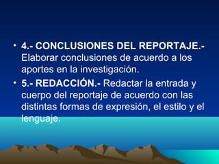 • 4.- CONCLUSIONES DEL REPORTAJE.-
  Elaborar conclusiones de acuerdo a los
  aportes en la investigación.
• 5.- REDACCIÓN.- Redactar la entrada y
  cuerpo del reportaje de acuerdo con las
  distintas formas de expresión, el estilo y el
  lenguaje.
 
