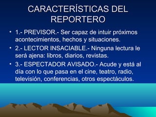 CARACTERÍSTICAS DEL
          REPORTERO
• 1.- PREVISOR.- Ser capaz de intuir próximos
  acontecimientos, hechos y situaciones.
• 2.- LECTOR INSACIABLE.- Ninguna lectura le
  será ajena: libros, diarios, revistas.
• 3.- ESPECTADOR AVISADO.- Acude y está al
  día con lo que pasa en el cine, teatro, radio,
  televisión, conferencias, otros espectáculos.
 