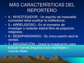 MÁS CARACTERÍSTICAS DEL
        REPORTERO
• 4.- INVESTIGADOR.- Un espíritu de insaciable
  curiosidad debe sustituir la indiferencia.
• 5.- ARRELIGIOSO.- En el momento de
  investigar o redactar estará libre de prejuicios
  religiosos.
• 6.- DESAPASIONADO.- Su única pasión será la
  verdad.
• 7.- IMAGINACIÓN.- Usará la imaginación para
  buscar nuevos ángulos a sus reportajes y
  nuevas ideas.
 