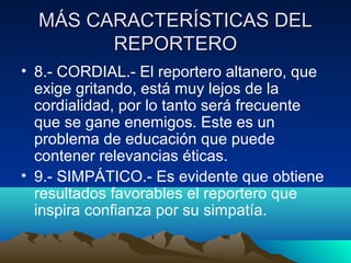 MÁS CARACTERÍSTICAS DEL
        REPORTERO
• 8.- CORDIAL.- El reportero altanero, que
  exige gritando, está muy lejos de la
  cordialidad, por lo tanto será frecuente
  que se gane enemigos. Este es un
  problema de educación que puede
  contener relevancias éticas.
• 9.- SIMPÁTICO.- Es evidente que obtiene
  resultados favorables el reportero que
  inspira confianza por su simpatía.
 