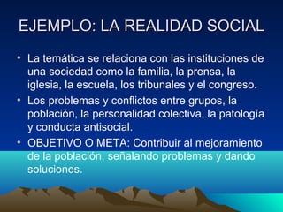 EJEMPLO: LA REALIDAD SOCIAL
• La temática se relaciona con las instituciones de
  una sociedad como la familia, la prensa, la
  iglesia, la escuela, los tribunales y el congreso.
• Los problemas y conflictos entre grupos, la
  población, la personalidad colectiva, la patología
  y conducta antisocial.
• OBJETIVO O META: Contribuir al mejoramiento
  de la población, señalando problemas y dando
  soluciones.
 