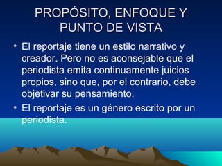 PROPÓSITO, ENFOQUE Y
        PUNTO DE VISTA
• El reportaje tiene un estilo narrativo y
  creador. Pero no es aconsejable que el
  periodista emita continuamente juicios
  propios, sino que, por el contrario, debe
  objetivar su pensamiento.
• El reportaje es un género escrito por un
  periodista.
 
