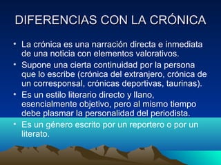 DIFERENCIAS CON LA CRÓNICA
• La crónica es una narración directa e inmediata
  de una noticia con elementos valorativos.
• Supone una cierta continuidad por la persona
  que lo escribe (crónica del extranjero, crónica de
  un corresponsal, crónicas deportivas, taurinas).
• Es un estilo literario directo y llano,
  esencialmente objetivo, pero al mismo tiempo
  debe plasmar la personalidad del periodista.
• Es un género escrito por un reportero o por un
  literato.
 