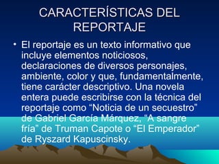 CARACTERÍSTICAS DEL
         REPORTAJE
• El reportaje es un texto informativo que
  incluye elementos noticiosos,
  declaraciones de diversos personajes,
  ambiente, color y que, fundamentalmente,
  tiene carácter descriptivo. Una novela
  entera puede escribirse con la técnica del
  reportaje como “Noticia de un secuestro”
  de Gabriel García Márquez, “A sangre
  fría” de Truman Capote o “El Emperador”
  de Ryszard Kapuscinsky.
 