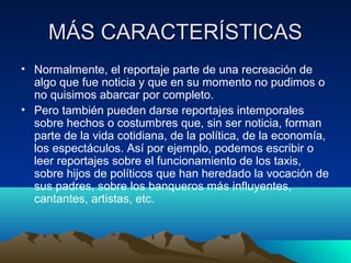 MÁS CARACTERÍSTICAS
• Normalmente, el reportaje parte de una recreación de
  algo que fue noticia y que en su momento no pudimos o
  no quisimos abarcar por completo.
• Pero también pueden darse reportajes intemporales
  sobre hechos o costumbres que, sin ser noticia, forman
  parte de la vida cotidiana, de la política, de la economía,
  los espectáculos. Así por ejemplo, podemos escribir o
  leer reportajes sobre el funcionamiento de los taxis,
  sobre hijos de políticos que han heredado la vocación de
  sus padres, sobre los banqueros más influyentes,
  cantantes, artistas, etc.
 