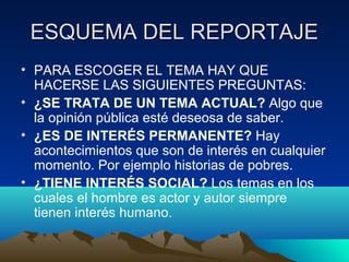 ESQUEMA DEL REPORTAJE
• PARA ESCOGER EL TEMA HAY QUE
  HACERSE LAS SIGUIENTES PREGUNTAS:
• ¿SE TRATA DE UN TEMA ACTUAL? Algo que
  la opinión pública esté deseosa de saber.
• ¿ES DE INTERÉS PERMANENTE? Hay
  acontecimientos que son de interés en cualquier
  momento. Por ejemplo historias de pobres.
• ¿TIENE INTERÉS SOCIAL? Los temas en los
  cuales el hombre es actor y autor siempre
  tienen interés humano.
 