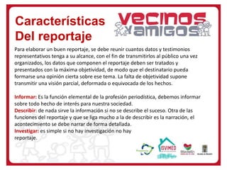 Características
Del reportaje
Para elaborar un buen reportaje, se debe reunir cuantos datos y testimonios
representativos tenga a su alcance, con el fin de transmitirlos al público una vez
organizados, los datos que componen el reportaje deben ser tratados y
presentados con la máxima objetividad, de modo que el destinatario pueda
formarse una opinión cierta sobre ese tema. La falta de objetividad supone
transmitir una visión parcial, deformada o equivocada de los hechos.
Informar: Es la función elemental de la profesión periodística, debemos informar
sobre todo hecho de interés para nuestra sociedad.
Describir: de nada sirve la información si no se describe el suceso. Otra de las
funciones del reportaje y que se liga mucho a la de describir es la narración, el
acontecimiento se debe narrar de forma detallada.
Investigar: es simple si no hay investigación no hay
reportaje.
 
