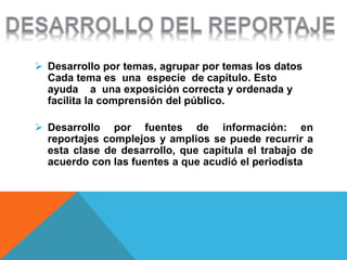  Desarrollo por temas, agrupar por temas los datos
Cada tema es una especie de capítulo. Esto
ayuda a una exposición correcta y ordenada y
facilita la comprensión del público.
 Desarrollo por fuentes de información: en
reportajes complejos y amplios se puede recurrir a
esta clase de desarrollo, que capitula el trabajo de
acuerdo con las fuentes a que acudió el periodista
 