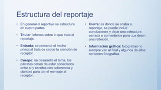 Estructura del reportaje
• En general el reportaje se estructura
en cuatro partes
• Titular: informa sobre lo que trata el
reportaje.
• Entrada: se presenta el hecho
principal trata de captar la atención de
receptor.
• Cuerpo: se desarrolla el tema, los
párrafos deben de estar conectados
entre si y escritos con coherencia y
claridad para dar el mensaje al
receptor.
• Cierre: es donde se acaba el
reportaje, se puede incluir
conclusiones y dejar una estructura
cerrada o comentarios para que dejen
una reflexión.
• Información gráfica: fotografías no
siempre van al final y algunos de ellos
no tienen fotografías.
 