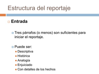 Estructura del reportaje
 Entrada
 Tres párrafos (o menos) son suficientes para
iniciar el reportaje.
 Puede ser:
 Descriptiva
 Histórica
 Analogía
 Enjuiciado
 Con detalles de los hechos
 