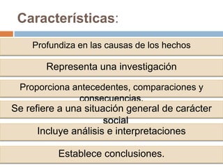 Características:
Profundiza en las causas de los hechos
Representa una investigación
Proporciona antecedentes, comparaciones y
consecuencias.
Se refiere a una situación general de carácter
social
Incluye análisis e interpretaciones
Establece conclusiones.
 