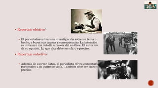  Reportaje objetivo:
 El periodista realiza una investigación sobre un tema o
hecho, y busca sus causas y consecuencias. La intención
es informar con detalle a través del análisis. El autor no
da su opinión. Lo que dice debe ser claro y preciso.
 Reportaje subjetivo:
 Además de aportar datos, el periodista ofrece comentarios
personales y su punto de vista. También debe ser claro y
preciso.
 