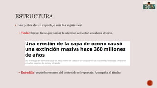  Las partes de un reportaje son las siguientes:
 Titular: breve, tiene que llamar la atención del lector, encabeza el texto.
 Entradilla: pequeño resumen del contenido del reportaje. Acompaña al titular.
 