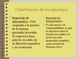 Clasificación de los reportajes
 Reportaje de              Reportaje de
  informativo.- Este         Interpretativo.-
  responde a la técnica     Es aún mayor esa
  de la famosa               responsabilidad, ya que
                             el reportero tiene la
  pirámide invertida.
                             función de explicar al
  El reportero hace          lector un tema
  gala de su estilo, de      demasiado complejo,
  su libertad expositiva     como asuntos de
  y su creatividad.          finanzas, leyes
 