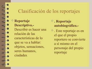 Clasificación de los reportajes
 Reportaje                 . Reportaje
  Descriptivo.-              autobiográfico.-
  Describir es hacer una    . Este reportaje es en
  relación de las            el que el propio
  características de lo      reportero se convierte
  que se va a hablar:        a sí mismo en el
  objetos, sensaciones,      personaje del propio
  seres humanos,             reportaje
  ciudades.
 