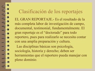 Clasificación de los reportajes
EL GRAN REPORTAJE.- Es el resultado de la
más completa labor de investigación de campo,
documental, testimonial, fundamentalmente. El
gran reportaje es el “doctorado” para todo
reportero, pues para realizarlo se necesita contar
con una amplia preparación y cultura.
 Las disciplinas básicas son psicología,
sociología, historia y derecho; deben ser
herramientas que el reportero pueda manejar con
pleno dominio.
 