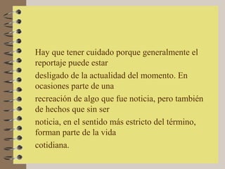 Hay que tener cuidado porque generalmente el
reportaje puede estar
desligado de la actualidad del momento. En
ocasiones parte de una
recreación de algo que fue noticia, pero también
de hechos que sin ser
noticia, en el sentido más estricto del término,
forman parte de la vida
cotidiana.
 