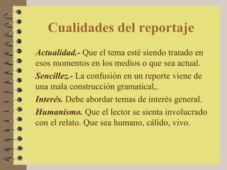 Cualidades del reportaje
Actualidad.- Que el tema esté siendo tratado en
esos momentos en los medios o que sea actual.
Sencillez.- La confusión en un reporte viene de
una mala construcción gramatical,.
Interés. Debe abordar temas de interés general.
Humanismo. Que el lector se sienta involucrado
con el relato. Que sea humano, cálido, vivo.
 