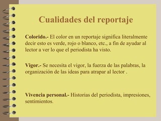 Cualidades del reportaje
Colorido.- El color en un reportaje significa literalmente
decir esto es verde, rojo o blanco, etc., a fin de ayudar al
lector a ver lo que el periodista ha visto.

Vigor.- Se necesita el vigor, la fuerza de las palabras, la
organización de las ideas para atrapar al lector .



Vivencia personal.- Historias del periodista, impresiones,
sentimientos.
 