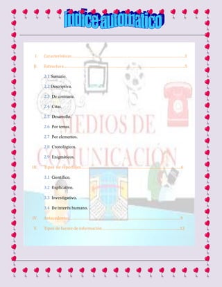 I. Características…………………………………………………………………………………………..3
II. Estructura…………………………………………………………………………………………………5
2.1 Sumario.
2.2 Descriptiva.
2.3 De contraste.
2.4 Citas.
2.5 Desarrollo.
2.6 Por temas.
2.7 Por elementos.
2.8 Cronológicos.
2.9 Enigmáticos.
III. Tipos de reportajes………………………………………………………………………………..6
3.1 Científico.
3.2 Explicativo.
3.3 Investigativo.
3.4 De interés humano.
IV. Antecedentes…………………………………………………………………………………………9
V. Tipos de fuente de información……………………………………………………………...12
 