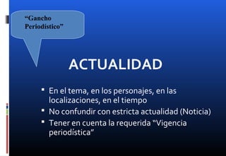 ACTUALIDAD
 En el tema, en los personajes, en las
localizaciones, en el tiempo
 No confundir con estricta actualidad (Noticia)
 Tener en cuenta la requerida “Vigencia
periodística”
“Gancho
Periodístico”
 