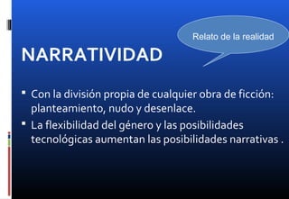 NARRATIVIDAD
 Con la división propia de cualquier obra de ficción:
planteamiento, nudo y desenlace.
 La flexibilidad del género y las posibilidades
tecnológicas aumentan las posibilidades narrativas .
Relato de la realidad
 