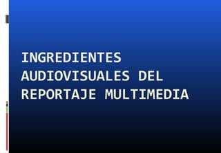 INGREDIENTES
AUDIOVISUALES DEL
REPORTAJE MULTIMEDIA
 