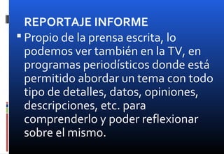 REPORTAJE INFORME
 Propio de la prensa escrita, lo
podemos ver también en la TV, en
programas periodísticos donde está
permitido abordar un tema con todo
tipo de detalles, datos, opiniones,
descripciones, etc. para
comprenderlo y poder reflexionar
sobre el mismo.
 