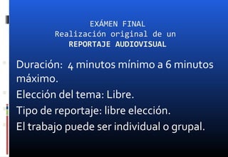 EXÁMEN FINAL
Realización original de un
REPORTAJE AUDIOVISUAL
 Duración: 4 minutos mínimo a 6 minutos
máximo.
 Elección del tema: Libre.
 Tipo de reportaje: libre elección.
 El trabajo puede ser individual o grupal.
 