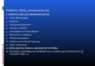 PARA EL FINAL, presentarse con:
I. CARPETA CON LOS SIGUIENTES DATOS
1. Título del reportaje
2. Duración
3. Tiempo de producción
4. Autores y créditos
5. Investigación del tema elegido
6. Motivación y Objetivos
7. Público Destinatario
8. Enfoque y formato del reportaje
9. Guión audiovisual
II. COPIA DIGITAL PARA EL ARCHIVO DE CÁTEDRA.
III. MATERIAL DISPONIBLE EN INTERNET EN EL MARCO DE SU PROYECTO DE
CÁTEDRA WEB 2.0
 