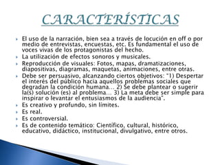    El uso de la narración, bien sea a través de locución en off o por
    medio de entrevistas, encuestas, etc. Es fundamental el uso de
    voces vivas de los protagonistas del hecho.
   La utilización de efectos sonoros y musicales.
   Reproducción de visuales: Fotos, mapas, dramatizaciones,
    diapositivas, diagramas, maquetas, animaciones, entre otras.
   Debe ser persuasivo, alcanzando ciertos objetivos: “1) Despertar
    el interés del público hacia aquellos problemas sociales que
    degradan la condición humana… 2) Se debe plantear o sugerir
    la(s) solución (es) al problema… 3) La meta debe ser simple para
    inspirar o levantar el entusiasmos de la audiencia”.
   Es creativo y profundo, sin límites.
   Es real.
   Es controversial.
   Es de contenido temático: Científico, cultural, histórico,
    educativo, didáctico, institucional, divulgativo, entre otros.
 
