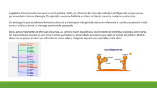 La palabra discurso suele relacionarse con la palabra relato, en referencia al contenido cultural e ideológico de una persona o
personas dentro de una ideología. Por ejemplo cuando se habla de un discurso liberal, marxista, moderno, entre otros
Sin embargo lo que socialmente llamamos discurso y el concepto más generalizado es en referencia a cuando una persona habla
ante un público y emite un mensaje previamente preparado
En los actos importantes se efectúan discursos, así como lo hacen los políticos, los directores de empresas o colegio, entre otros.
Un discurso busca orientarse a un tema o temas particulares y desarrollarlo de manera que capte el interés del publico. Muchos
discursos se apoyan en recursos informáticos como videos, imágenes expuestas en pantallas, entre otros
 