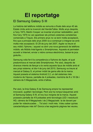 El reportatge
El Samsung Galaxy S III
La història del telèfons mòbils es remunta a finals dels anys 40 als
Estats Units amb la invenció del HandieTalkie. Molts anys després,
a l’any 1973, Martin Cooper va inventar el primer radiotelèfon, però
fins l’any 1979 no van aparèixer els primers sistemes cometemes
comercials a Tòquio. Els primers anys no va tenir molta acceptació,
fins que a principis dels anys 2000 va a començar a integrar-se amb
molta més acceptació. El 29 de juny del 2007, Apple va treure el
seu mòbil, l’Iphone, i aquest va obrir una nova generació de telèfons
mòbils: els Mòbils Intel·ligents o Smartphones. Aquests et permeten
accedir a Internet, enviar o rebre correus electrònics, baixar-te jocs
gratuïts...

Samsung volia fer-li la competència a l’Iphone de Apple, el qual
predominava el mercat dels Smartphones. Per això, després de
diversos intents de llançar a la venta aquests tipus de mòbils amb el
seu propi sistema, el dia 4 de juny del 2010, Samsung va treure al
mercat el Galaxy S, el primer mòbil de gama alta de la marca.
Aquest posseïa el sistema Android 2.2, un del sistemes més
moderns de l’època, pantalla de 4 polsades, memòria de 8 o 16 Gb i
càmera de 5 Megapíxels, entre d’altres.



Per això, la línia Galaxy S de Samsung empre ha representat
innovació, qualitat i tecnologia. Però ara ha romput esquemes amb
el Samsung Galaxy S III, el nou buc insígnia de la marca. Aquest
posseeix pantalla de 4’8 polsades amb tecnologia LED i ressolució
HD, càmera de 8 Megapíxels i de 2 Megapíxels la de davant per
poder fer videotrucades ... Tot això i molt més. Voleu saber quines
característiques més té? Doncs a les següents pàgines les veureu.
 