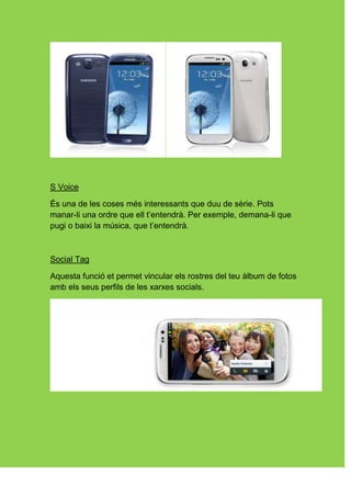 S Voice

És una de les coses més interessants que duu de sèrie. Pots
manar-li una ordre que ell t’entendrà. Per exemple, demana-li que
pugi o baixi la música, que t’entendrà.



Social Tag

Aquesta funció et permet vincular els rostres del teu àlbum de fotos
amb els seus perfils de les xarxes socials.
 