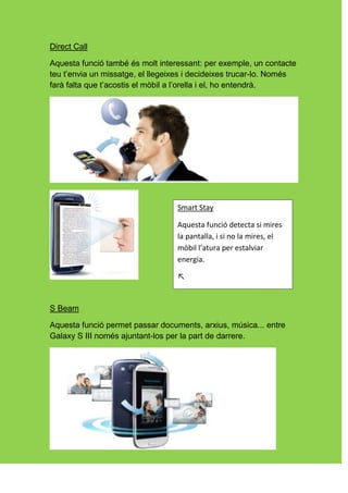 Direct Call

Aquesta funció també és molt interessant: per exemple, un contacte
teu t’envia un missatge, el llegeixes i decideixes trucar-lo. Només
farà falta que t’acostis el mòbil a l’orella i el, ho entendrà.




                                  Smart Stay

                                  Aquesta funció detecta si mires
                                  la pantalla, i si no la mires, el
                                  mòbil l’atura per estalviar
                                  energia.

                                  ↖


S Beam

Aquesta funció permet passar documents, arxius, música... entre
Galaxy S III només ajuntant-los per la part de darrere.
 