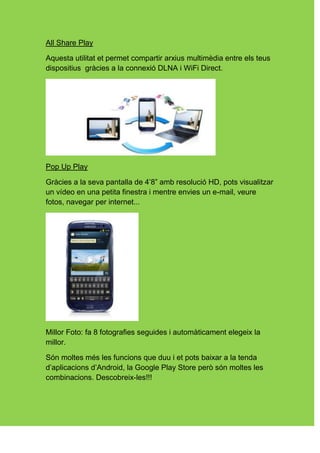 All Share Play

Aquesta utilitat et permet compartir arxius multimèdia entre els teus
dispositius gràcies a la connexió DLNA i WiFi Direct.




Pop Up Play

Gràcies a la seva pantalla de 4’8” amb resolució HD, pots visualitzar
un vídeo en una petita finestra i mentre envies un e-mail, veure
fotos, navegar per internet...




Millor Foto: fa 8 fotografies seguides i automàticament elegeix la
millor.

Són moltes més les funcions que duu i et pots baixar a la tenda
d’aplicacions d’Android, la Google Play Store però són moltes les
combinacions. Descobreix-les!!!
 