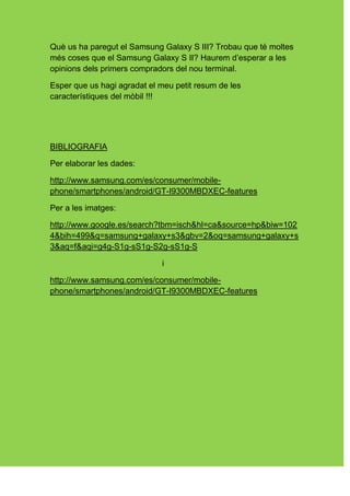 Què us ha paregut el Samsung Galaxy S III? Trobau que té moltes
més coses que el Samsung Galaxy S II? Haurem d’esperar a les
opinions dels primers compradors del nou terminal.

Esper que us hagi agradat el meu petit resum de les
característiques del mòbil !!!




BIBLIOGRAFIA

Per elaborar les dades:

http://www.samsung.com/es/consumer/mobile-
phone/smartphones/android/GT-I9300MBDXEC-features

Per a les imatges:

http://www.google.es/search?tbm=isch&hl=ca&source=hp&biw=102
4&bih=499&q=samsung+galaxy+s3&gbv=2&oq=samsung+galaxy+s
3&aq=f&aqi=g4g-S1g-sS1g-S2g-sS1g-S

                             i

http://www.samsung.com/es/consumer/mobile-
phone/smartphones/android/GT-I9300MBDXEC-features
 